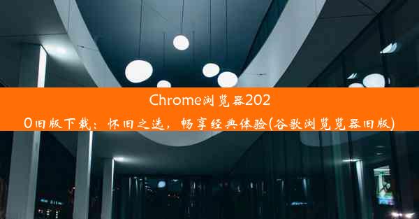 Chrome浏览器2020旧版下载：怀旧之选，畅享经典体验(谷歌浏览览器旧版)