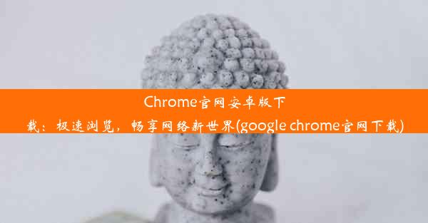 Chrome官网安卓版下载：极速浏览，畅享网络新世界(google chrome官网下载)