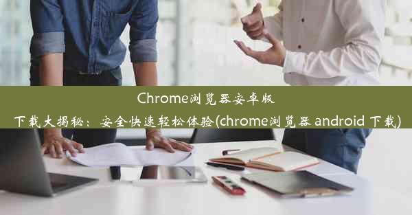 Chrome浏览器安卓版下载大揭秘：安全快速轻松体验(chrome浏览器 android 下载)