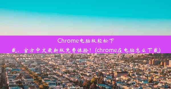 Chrome电脑版轻松下载，官方中文最新版免费体验！(chrome在电脑怎么下载)