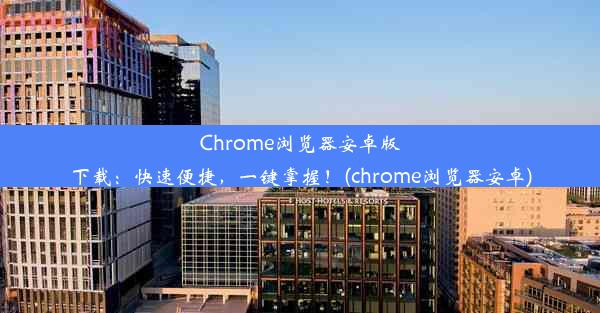 Chrome浏览器安卓版下载：快速便捷，一键掌握！(chrome浏览器安卓)