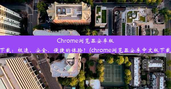 Chrome浏览器安卓版下载：极速、安全、便捷的体验！(chrome浏览器安卓中文版下载)