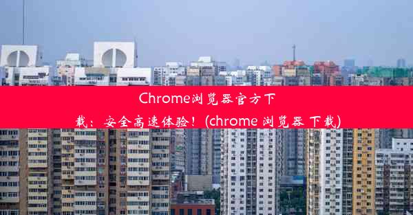 Chrome浏览器官方下载：安全高速体验！(chrome 浏览器 下载)