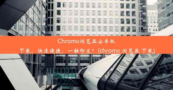 Chrome浏览器安卓版下载，快速便捷，一触即发！(chrome 浏览器 下载)