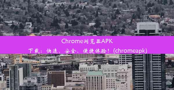 Chrome浏览器APK下载：快速、安全、便捷体验！(chromeapk)