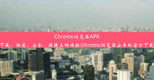 Chrome浏览器APK下载：快速、安全、便捷上网体验(chrome浏览器安卓版官方下载)