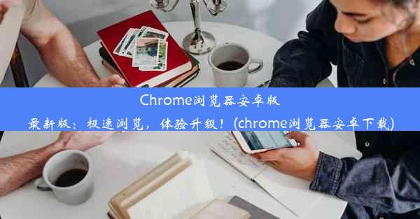 Chrome浏览器安卓版最新版：极速浏览，体验升级！(chrome浏览器安卓下载)