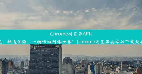 Chrome浏览器APK下载：极速体验，一键畅游网络世界！(chrome浏览器安卓版下载最新版)