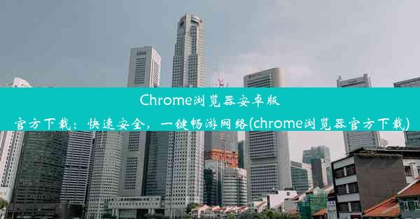 Chrome浏览器安卓版官方下载：快速安全，一键畅游网络(chrome浏览器官方下载)