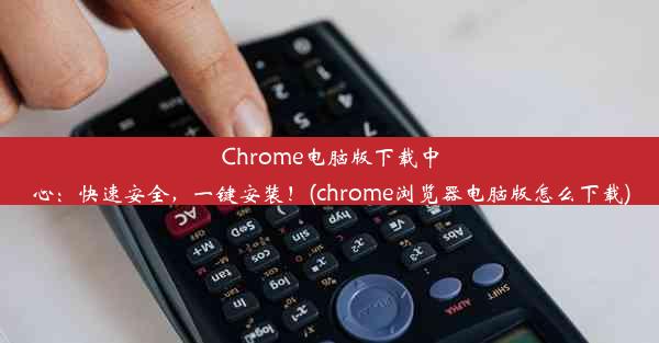 Chrome电脑版下载中心：快速安全，一键安装！(chrome浏览器电脑版怎么下载)