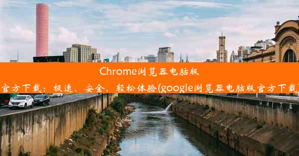 Chrome浏览器电脑版官方下载：极速、安全、轻松体验(google浏览器电脑版官方下载)