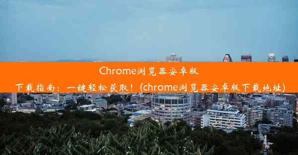 Chrome浏览器安卓版下载指南：一键轻松获取！(chrome浏览器安卓版下载地址)