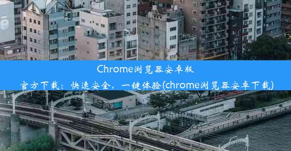 Chrome浏览器安卓版官方下载：快速安全，一键体验(chrome浏览器安卓下载)