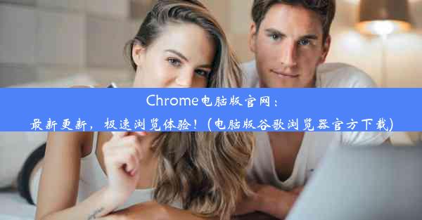 Chrome电脑版官网：最新更新，极速浏览体验！(电脑版谷歌浏览器官方下载)