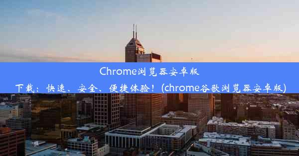 Chrome浏览器安卓版下载：快速、安全、便捷体验！(chrome谷歌浏览器安卓版)