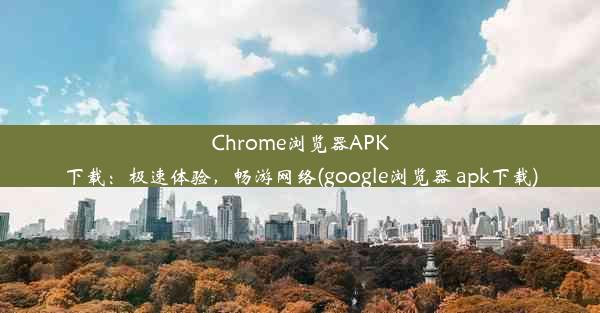 Chrome浏览器APK下载：极速体验，畅游网络(google浏览器 apk下载)