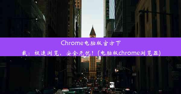 Chrome电脑版官方下载：极速浏览，安全无忧！(电脑版chrome浏览器)