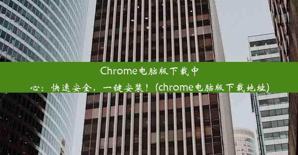 Chrome电脑版下载中心：快速安全，一键安装！(chrome电脑版下载地址)