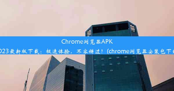 Chrome浏览器APK2023最新版下载：极速体验，不容错过！(chrome浏览器安装包下载)