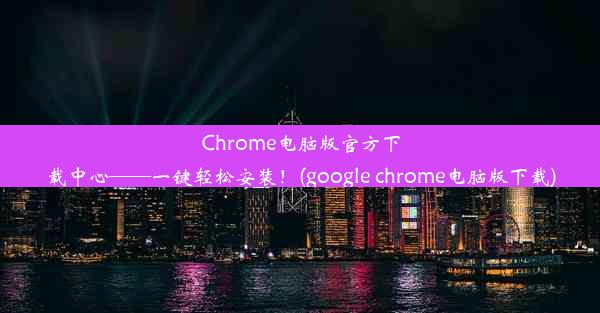 Chrome电脑版官方下载中心——一键轻松安装！(google chrome电脑版下载)