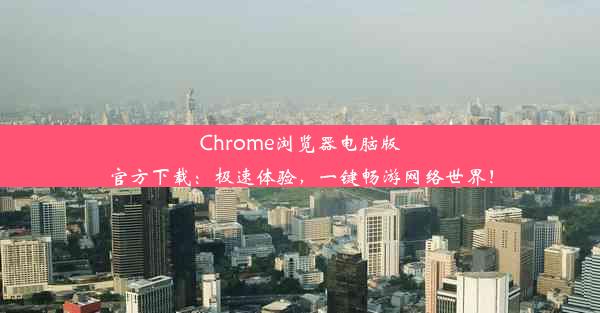 Chrome浏览器电脑版官方下载：极速体验，一键畅游网络世界！