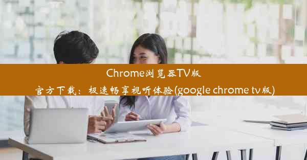 Chrome浏览器TV版官方下载：极速畅享视听体验(google chrome tv版)