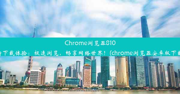 Chrome浏览器810全新下载体验：极速浏览，畅享网络世界！(chrome浏览器安卓版下载81)