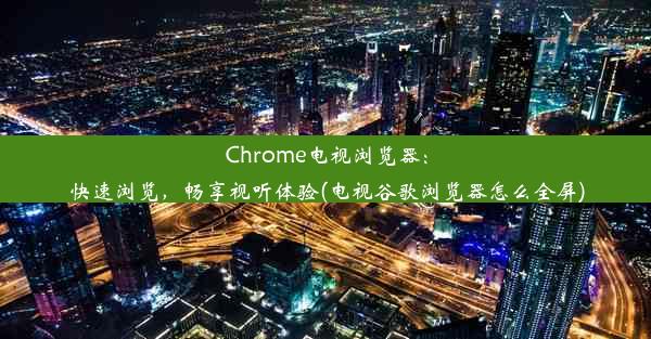 Chrome电视浏览器：快速浏览，畅享视听体验(电视谷歌浏览器怎么全屏)