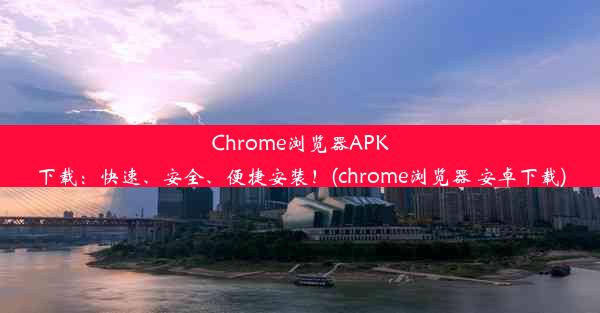 Chrome浏览器APK下载：快速、安全、便捷安装！(chrome浏览器 安卓下载)