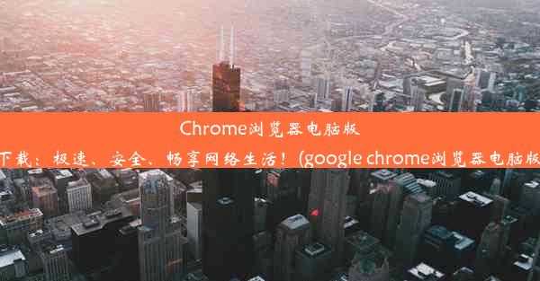 Chrome浏览器电脑版下载：极速、安全、畅享网络生活！(google chrome浏览器电脑版)