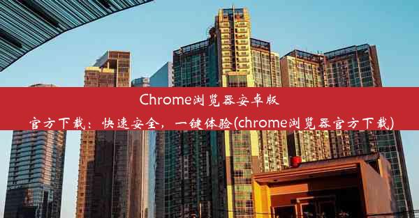 Chrome浏览器安卓版官方下载：快速安全，一键体验(chrome浏览器官方下载)