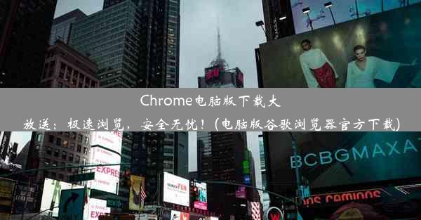 Chrome电脑版下载大放送：极速浏览，安全无忧！(电脑版谷歌浏览器官方下载)