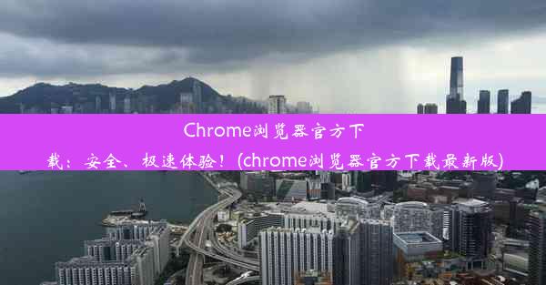 Chrome浏览器官方下载：安全、极速体验！(chrome浏览器官方下载最新版)