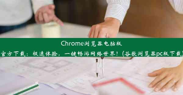 Chrome浏览器电脑版官方下载：极速体验，一键畅游网络世界！(谷歌浏览器pc版下载)