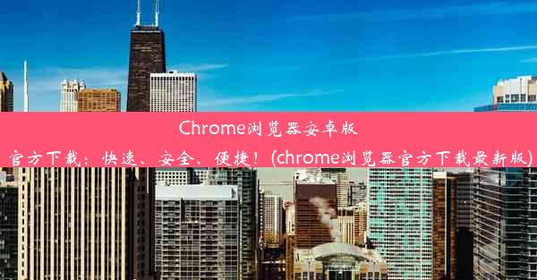 Chrome浏览器安卓版官方下载：快速、安全、便捷！(chrome浏览器官方下载最新版)