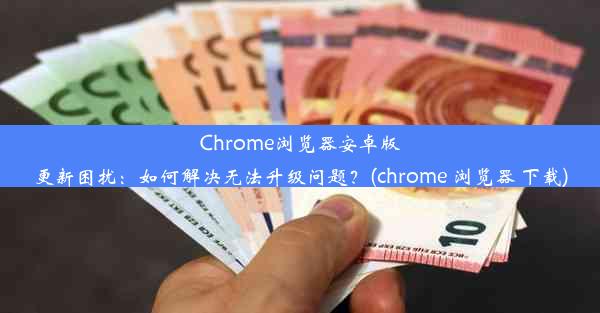 Chrome浏览器安卓版更新困扰：如何解决无法升级问题？(chrome 浏览器 下载)