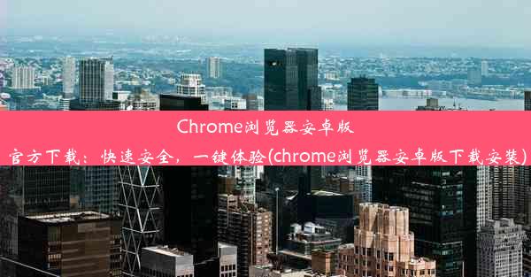 Chrome浏览器安卓版官方下载：快速安全，一键体验(chrome浏览器安卓版下载安装)