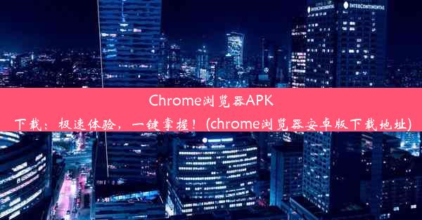 Chrome浏览器APK下载：极速体验，一键掌握！(chrome浏览器安卓版下载地址)