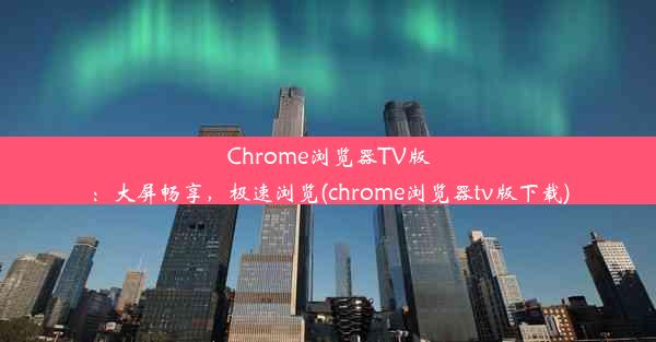 Chrome浏览器TV版：大屏畅享，极速浏览(chrome浏览器tv版下载)