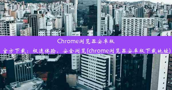 Chrome浏览器安卓版官方下载：极速体验，安全浏览(chrome浏览器安卓版下载地址)