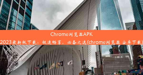 Chrome浏览器APK2023最新版下载：极速畅享，必备之选(chrome浏览器 安卓下载)