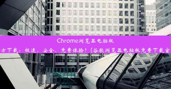 Chrome浏览器电脑版官方下载：极速、安全、免费体验！(谷歌浏览器电脑版免费下载官网)