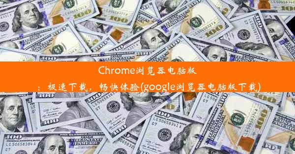 Chrome浏览器电脑版：极速下载，畅快体验(google浏览器电脑版下载)