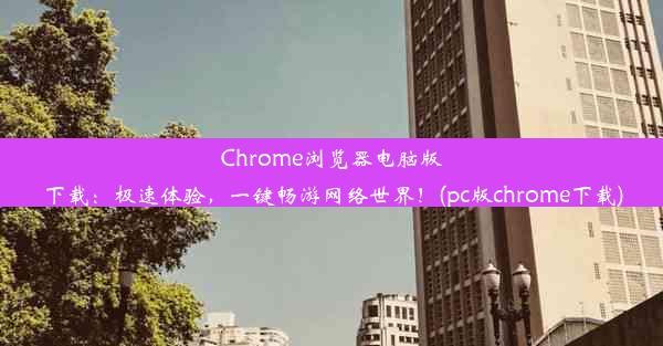 Chrome浏览器电脑版下载：极速体验，一键畅游网络世界！(pc版chrome下载)