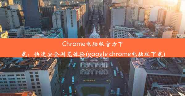 Chrome电脑版官方下载：快速安全浏览体验(google chrome电脑版下载)