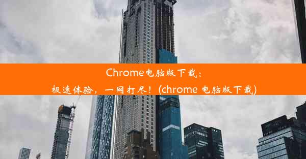 Chrome电脑版下载：极速体验，一网打尽！(chrome 电脑版下载)