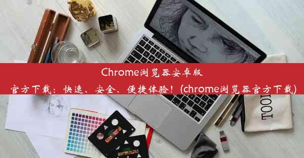 Chrome浏览器安卓版官方下载：快速、安全、便捷体验！(chrome浏览器官方下载)