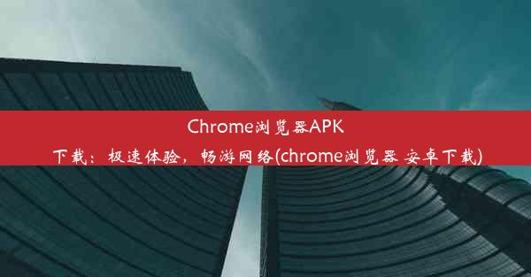 Chrome浏览器APK下载：极速体验，畅游网络(chrome浏览器 安卓下载)