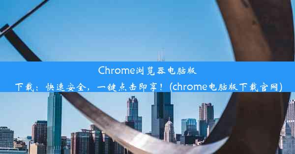 Chrome浏览器电脑版下载：快速安全，一键点击即享！(chrome电脑版下载官网)