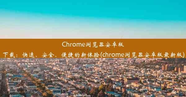 Chrome浏览器安卓版下载：快速、安全、便捷的新体验(chrome浏览器安卓版最新版)